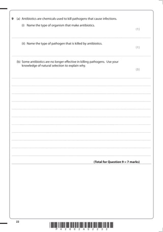 22
*P42862A02232*
9 (a) Antibiotics are chemicals used to kill pathogens that cause infections.
(i) Name the type of organism that make antibiotics.
(1)
....................................................................................................................................................................................................................................................................................
(ii) Name the type of pathogen that is killed by antibiotics.
(1)
....................................................................................................................................................................................................................................................................................
(b) Some antibiotics are no longer effective in killing pathogens. Use your
knowledge of natural selection to explain why.
(5)
....................................................................................................................................................................................................................................................................................
....................................................................................................................................................................................................................................................................................
....................................................................................................................................................................................................................................................................................
....................................................................................................................................................................................................................................................................................
....................................................................................................................................................................................................................................................................................
....................................................................................................................................................................................................................................................................................
....................................................................................................................................................................................................................................................................................
....................................................................................................................................................................................................................................................................................
....................................................................................................................................................................................................................................................................................
....................................................................................................................................................................................................................................................................................
....................................................................................................................................................................................................................................................................................
(Total for Question 9 = 7 marks)
 