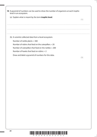 24
*P42862A02432*
10 A pyramid of numbers can be used to show the number of organisms at each trophic
level in an ecosystem.
(a) Explain what is meant by the term trophic level.
(1)
....................................................................................................................................................................................................................................................................................
....................................................................................................................................................................................................................................................................................
....................................................................................................................................................................................................................................................................................
(b) A scientist collected data from a local ecosystem.
Number of nettle plants = 300
Number of robins that feed on the caterpillars = 20
Number of caterpillars that feed on the nettles = 200
Number of hawks that feed on robins = 2
Draw and label a pyramid of numbers for this data.
(3)
 