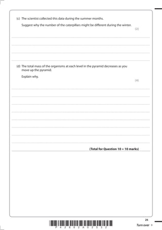 25
*P42862A02532* Turn over
(c) The scientist collected this data during the summer months.
Suggest why the number of the caterpillars might be different during the winter.
(2)
....................................................................................................................................................................................................................................................................................
....................................................................................................................................................................................................................................................................................
....................................................................................................................................................................................................................................................................................
....................................................................................................................................................................................................................................................................................
(d) The total mass of the organisms at each level in the pyramid decreases as you
move up the pyramid.
Explain why.
(4)
....................................................................................................................................................................................................................................................................................
....................................................................................................................................................................................................................................................................................
....................................................................................................................................................................................................................................................................................
....................................................................................................................................................................................................................................................................................
....................................................................................................................................................................................................................................................................................
....................................................................................................................................................................................................................................................................................
....................................................................................................................................................................................................................................................................................
....................................................................................................................................................................................................................................................................................
(Total for Question 10 = 10 marks)
 