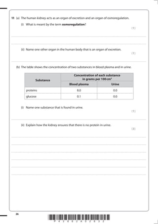 26
*P42862A02632*
11 (a) The human kidney acts as an organ of excretion and an organ of osmoregulation.
(i) What is meant by the term osmoregulation?
(1)
....................................................................................................................................................................................................................................................................................
....................................................................................................................................................................................................................................................................................
(ii) Name one other organ in the human body that is an organ of excretion.
(1)
....................................................................................................................................................................................................................................................................................
(b) The table shows the concentration of two substances in blood plasma and in urine.
Substance
Concentration of each substance
in grams per 100cm3
Blood plasma Urine
proteins 8.0 0.0
glucose 0.1 0.0
(i) Name one substance that is found in urine.
(1)
....................................................................................................................................................................................................................................................................................
(ii) Explain how the kidney ensures that there is no protein in urine.
(3)
....................................................................................................................................................................................................................................................................................
....................................................................................................................................................................................................................................................................................
....................................................................................................................................................................................................................................................................................
....................................................................................................................................................................................................................................................................................
....................................................................................................................................................................................................................................................................................
....................................................................................................................................................................................................................................................................................
 