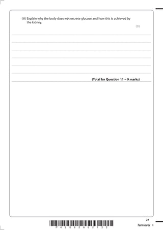 27
*P42862A02732* Turn over
(iii) Explain why the body does not excrete glucose and how this is achieved by
the kidney.
(3)
....................................................................................................................................................................................................................................................................................
....................................................................................................................................................................................................................................................................................
....................................................................................................................................................................................................................................................................................
....................................................................................................................................................................................................................................................................................
....................................................................................................................................................................................................................................................................................
....................................................................................................................................................................................................................................................................................
(Total for Question 11 = 9 marks)
 