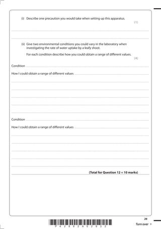 29
*P42862A02932* Turn over
(i) Describe one precaution you would take when setting up this apparatus.
(1)
....................................................................................................................................................................................................................................................................................
....................................................................................................................................................................................................................................................................................
(ii) Give two environmental conditions you could vary in the laboratory when
investigating the rate of water uptake by a leafy shoot.
For each condition describe how you could obtain a range of different values.
(4)
Condition .......................................................................................................................................................................................................................................................
How I could obtain a range of different values ......................................................................................................................................................
....................................................................................................................................................................................................................................................................................
....................................................................................................................................................................................................................................................................................
....................................................................................................................................................................................................................................................................................
....................................................................................................................................................................................................................................................................................
....................................................................................................................................................................................................................................................................................
Condition .......................................................................................................................................................................................................................................................
How I could obtain a range of different values ......................................................................................................................................................
....................................................................................................................................................................................................................................................................................
....................................................................................................................................................................................................................................................................................
....................................................................................................................................................................................................................................................................................
....................................................................................................................................................................................................................................................................................
....................................................................................................................................................................................................................................................................................
(Total for Question 12 = 10 marks)
 