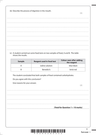 3
*P42862A0332* Turn over
(b) Describe the process of digestion in the mouth.
(3)
....................................................................................................................................................................................................................................................................................
....................................................................................................................................................................................................................................................................................
....................................................................................................................................................................................................................................................................................
....................................................................................................................................................................................................................................................................................
....................................................................................................................................................................................................................................................................................
....................................................................................................................................................................................................................................................................................
....................................................................................................................................................................................................................................................................................
....................................................................................................................................................................................................................................................................................
(c) A student carried out some food tests on two samples of food, A and B. The table
shows the results.
Sample Reagent used in food test
Colour seen after adding
the reagent
A iodine solution blue black
B Benedict’s brick red
The student concluded that both samples of food contained carbohydrates.
Do you agree with this conclusion?
Give reasons for your answer.
(2)
....................................................................................................................................................................................................................................................................................
....................................................................................................................................................................................................................................................................................
....................................................................................................................................................................................................................................................................................
....................................................................................................................................................................................................................................................................................
(Total for Question 1 = 10 marks)
 