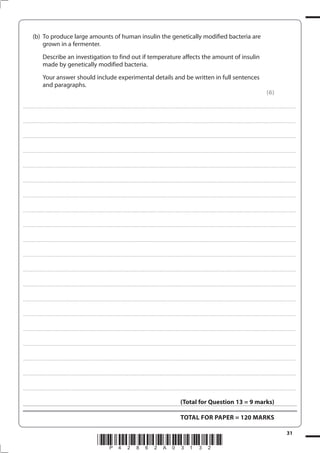 31
*P42862A03132*
(b) To produce large amounts of human insulin the genetically modified bacteria are
grown in a fermenter.
Describe an investigation to find out if temperature affects the amount of insulin
made by genetically modified bacteria.
Your answer should include experimental details and be written in full sentences
and paragraphs.
(6)
....................................................................................................................................................................................................................................................................................
....................................................................................................................................................................................................................................................................................
....................................................................................................................................................................................................................................................................................
....................................................................................................................................................................................................................................................................................
....................................................................................................................................................................................................................................................................................
....................................................................................................................................................................................................................................................................................
....................................................................................................................................................................................................................................................................................
....................................................................................................................................................................................................................................................................................
....................................................................................................................................................................................................................................................................................
....................................................................................................................................................................................................................................................................................
....................................................................................................................................................................................................................................................................................
....................................................................................................................................................................................................................................................................................
....................................................................................................................................................................................................................................................................................
....................................................................................................................................................................................................................................................................................
....................................................................................................................................................................................................................................................................................
....................................................................................................................................................................................................................................................................................
....................................................................................................................................................................................................................................................................................
....................................................................................................................................................................................................................................................................................
....................................................................................................................................................................................................................................................................................
....................................................................................................................................................................................................................................................................................
(Total for Question 13 = 9 marks)
TOTAL FOR PAPER = 120 MARKS
 