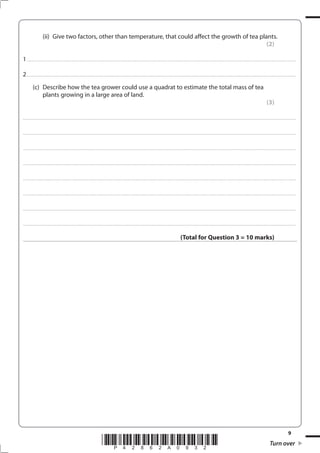 9
*P42862A0932* Turn over
(ii) Give two factors, other than temperature, that could affect the growth of tea plants.
(2)
1................................................................................................................................................................................................................................................................................
2................................................................................................................................................................................................................................................................................
(c) Describe how the tea grower could use a quadrat to estimate the total mass of tea
plants growing in a large area of land.
(3)
....................................................................................................................................................................................................................................................................................
....................................................................................................................................................................................................................................................................................
....................................................................................................................................................................................................................................................................................
....................................................................................................................................................................................................................................................................................
....................................................................................................................................................................................................................................................................................
....................................................................................................................................................................................................................................................................................
....................................................................................................................................................................................................................................................................................
....................................................................................................................................................................................................................................................................................
(Total for Question 3 = 10 marks)
 