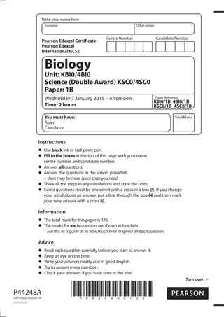 Centre Number Candidate Number
Write your name here
Surname Other names
Total Marks
Paper Reference
Turn over
P44248A
©2015 Pearson Education Ltd.
1/1/1/1/1/1/
*P44248A0128*
Biology
Unit: KBI0/4BI0
Science (Double Award) KSC0/4SC0
Paper: 1B
Wednesday 7 January 2015 – Afternoon
Time: 2 hours
KBI0/1B 4BI0/1B
KSC0/1B 4SC0/1B
You must have:
Ruler
Calculator
Instructions
Use black ink or ball-point pen.
Fill in the boxes at the top of this page with your name,
centre number and candidate number.
Answer all questions.
Answer the questions in the spaces provided
– there may be more space than you need.
Show all the steps in any calculations and state the units.
Some questions must be answered with a cross in a box . If you change
your mind about an answer, put a line through the box and then mark
your new answer with a cross .
Information
The total mark for this paper is 120.
The marks for each question are shown in brackets
– use this as a guide as to how much time to spend on each question.
Advice
Read each question carefully before you start to answer it.
Keep an eye on the time.
Write your answers neatly and in good English.
Try to answer every question.
Check your answers if you have time at the end.
Pearson Edexcel Certificate
Pearson Edexcel
International GCSE
 