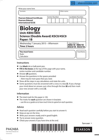 Centre Number Candidate Number
Write your name here
Surname Other names
Total Marks
Paper Reference
Turn over
P44248A
©2015 Pearson Education Ltd.
1/1/1/1/1/1/
*P44248A0128*
Biology
Unit: KBI0/4BI0
Science (Double Award) KSC0/4SC0
Paper: 1B
Wednesday 7 January 2015 – Afternoon
Time: 2 hours
KBI0/1B 4BI0/1B
KSC0/1B 4SC0/1B
You must have:
Ruler
Calculator
Instructions
Use black ink or ball-point pen.
Fill in the boxes at the top of this page with your name,
centre number and candidate number.
Answer all questions.
Answer the questions in the spaces provided
– there may be more space than you need.
Show all the steps in any calculations and state the units.
Some questions must be answered with a cross in a box . If you change
your mind about an answer, put a line through the box and then mark
your new answer with a cross .
Information
The total mark for this paper is 120.
The marks for each question are shown in brackets
– use this as a guide as to how much time to spend on each question.
Advice
Read each question carefully before you start to answer it.
Keep an eye on the time.
Write your answers neatly and in good English.
Try to answer every question.
Check your answers if you have time at the end.
Pearson Edexcel Certificate
Pearson Edexcel
International GCSE
 