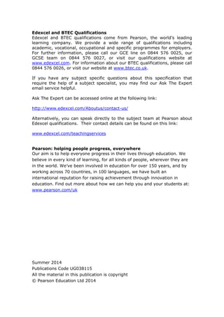 Edexcel and BTEC Qualifications
Edexcel and BTEC qualifications come from Pearson, the world’s leading
learning company. We provide a wide range of qualifications including
academic, vocational, occupational and specific programmes for employers.
For further information, please call our GCE line on 0844 576 0025, our
GCSE team on 0844 576 0027, or visit our qualifications website at
www.edexcel.com. For information about our BTEC qualifications, please call
0844 576 0026, or visit our website at www.btec.co.uk.
If you have any subject specific questions about this specification that
require the help of a subject specialist, you may find our Ask The Expert
email service helpful.
Ask The Expert can be accessed online at the following link:
http://www.edexcel.com/Aboutus/contact-us/
Alternatively, you can speak directly to the subject team at Pearson about
Edexcel qualifications. Their contact details can be found on this link:
www.edexcel.com/teachingservices
Pearson: helping people progress, everywhere
Our aim is to help everyone progress in their lives through education. We
believe in every kind of learning, for all kinds of people, wherever they are
in the world. We’ve been involved in education for over 150 years, and by
working across 70 countries, in 100 languages, we have built an
international reputation for raising achievement through innovation in
education. Find out more about how we can help you and your students at:
www.pearson.com/uk
Summer 2014
Publications Code UG038115
All the material in this publication is copyright
© Pearson Education Ltd 2014
 