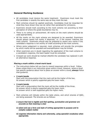 General Marking Guidance
• All candidates must receive the same treatment. Examiners must mark the
first candidate in exactly the same way as they mark the last.
• Mark schemes should be applied positively. Candidates must be rewarded for
what they have shown they can do rather than penalised for omissions.
• Examiners should mark according to the mark scheme not according to their
perception of where the grade boundaries may lie.
• There is no ceiling on achievement. All marks on the mark scheme should be
used appropriately.
• All the marks on the mark scheme are designed to be awarded. Examiners
should always award full marks if deserved, i.e. if the answer matches the
mark scheme. Examiners should also be prepared to award zero marks if the
candidate’s response is not worthy of credit according to the mark scheme.
• Where some judgement is required, mark schemes will provide the principles
by which marks will be awarded and exemplification may be limited.
• When examiners are in doubt regarding the application of the mark scheme to
a candidate’s response, the team leader must be consulted.
• Crossed out work should be marked UNLESS the candidate has replaced it with
an alternative response.
Placing a mark within a level mark band
• The instructions below tell you how to reward responses within a level. Follow
these unless there is an instruction given within a level. However, where a level
has specific guidance about how to place an answer within a level, always follow
that guidance.
• 2 mark bands
Start with the presumption that the mark will be the higher of the two.
An answer which is poorly supported gets the lower mark.
• 3 mark bands
Start with a presumption that the mark will be the middle of the three.
An answer which is poorly supported gets the lower mark.
An answer which is well supported gets the higher mark.
• Mark schemes will indicate within the table where, and which strands of QWC,
are being assessed. The strands are as follows:
i) ensure that text is legible and that spelling, punctuation and grammar are
accurate so that meaning is clear
ii) select and use a form and style of writing appropriate to purpose and to
complex subject matter
iii) organise information clearly and coherently, using specialist vocabulary when
appropriate.
 
