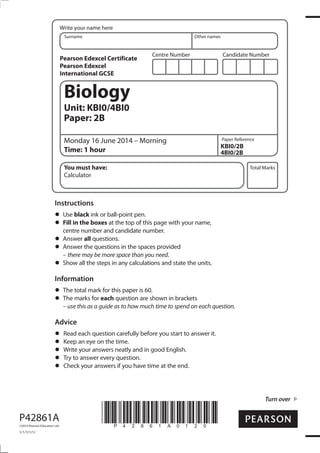 Centre Number Candidate Number
Write your name here
Surname Other names
Total Marks
Paper Reference
Turn over
P42861A
©2014 Pearson Education Ltd.
1/1/1/1/1/
*P42861A0120*
Biology
Unit: KBI0/4BI0
Paper: 2B
Monday 16 June 2014 – Morning
Time: 1 hour
KBI0/2B
4BI0/2B
You must have:
Calculator
Instructions
Use black ink or ball-point pen.
Fill in the boxes at the top of this page with your name,
centre number and candidate number.
Answer all questions.
Answer the questions in the spaces provided
– there may be more space than you need.
Show all the steps in any calculations and state the units.
Information
The total mark for this paper is 60.
The marks for each question are shown in brackets
– use this as a guide as to how much time to spend on each question.
Advice
Read each question carefully before you start to answer it.
Keep an eye on the time.
Write your answers neatly and in good English.
Try to answer every question.
Check your answers if you have time at the end.
Pearson Edexcel Certificate
Pearson Edexcel
International GCSE
 
