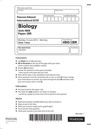 Centre Number Candidate Number
Write your name here
Surname Other names
Total Marks
Paper Reference
Turn over
P43533A
©2014 Pearson Education Ltd.
1/1/1/
*P43533A0112*
Biology
Unit: 4BI0
Paper: 2BR
Monday 16 June 2014 – Morning
Time: 1 hour 4BI0/2BR
You must have:
Calculator
Instructions
Use black ink or ball-point pen.
Fill in the boxes at the top of this page with your name,
centre number and candidate number.
Answer all questions.
Answer the questions in the spaces provided
– there may be more space than you need.
Show all the steps in any calculations and state the units.
Some questions must be answered with a cross in a box . If you change
your mind about an answer, put a line through the box and then mark
your new answer with a cross .
Information
The total mark for this paper is 60.
The marks for each question are shown in brackets
– use this as a guide as to how much time to spend on each question.
Advice
Read each question carefully before you start to answer it.
Keep an eye on the time.
Write your answers neatly and in good English.
Try to answer every question.
Check your answers if you have time at the end.
Pearson Edexcel
International GCSE
 
