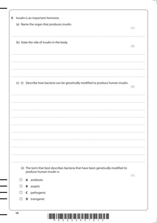 10
*P43533A01012*
5 Insulin is an important hormone.
(a) Name the organ that produces insulin.
(1)
....................................................................................................................................................................................................................................................................................
(b) State the role of insulin in the body.
(2)
....................................................................................................................................................................................................................................................................................
....................................................................................................................................................................................................................................................................................
....................................................................................................................................................................................................................................................................................
....................................................................................................................................................................................................................................................................................
(c) (i) Describe how bacteria can be genetically modified to produce human insulin.
(5)
....................................................................................................................................................................................................................................................................................
....................................................................................................................................................................................................................................................................................
....................................................................................................................................................................................................................................................................................
....................................................................................................................................................................................................................................................................................
....................................................................................................................................................................................................................................................................................
....................................................................................................................................................................................................................................................................................
....................................................................................................................................................................................................................................................................................
....................................................................................................................................................................................................................................................................................
....................................................................................................................................................................................................................................................................................
....................................................................................................................................................................................................................................................................................
(ii) The term that best describes bacteria that have been genetically modified to
produce human insulin is
(1)
A antibiotic
B aseptic
C pathogenic
D transgenic
 