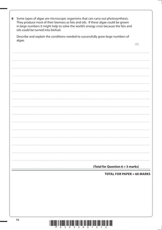 12
*P43533A01212*
6 Some types of algae are microscopic organisms that can carry out photosynthesis.
They produce most of their biomass as fats and oils. If these algae could be grown
in large numbers it might help to solve the world’s energy crisis because the fats and
oils could be turned into biofuel.
Describe and explain the conditions needed to successfully grow large numbers of
algae.
(5)
....................................................................................................................................................................................................................................................................................
....................................................................................................................................................................................................................................................................................
....................................................................................................................................................................................................................................................................................
....................................................................................................................................................................................................................................................................................
....................................................................................................................................................................................................................................................................................
....................................................................................................................................................................................................................................................................................
....................................................................................................................................................................................................................................................................................
....................................................................................................................................................................................................................................................................................
....................................................................................................................................................................................................................................................................................
....................................................................................................................................................................................................................................................................................
....................................................................................................................................................................................................................................................................................
....................................................................................................................................................................................................................................................................................
....................................................................................................................................................................................................................................................................................
....................................................................................................................................................................................................................................................................................
....................................................................................................................................................................................................................................................................................
(Total for Question 6 = 5 marks)
TOTAL FOR PAPER = 60 MARKS
 