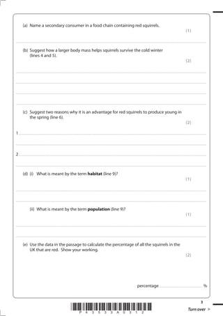 3
*P43533A0312* Turn over
(a) Name a secondary consumer in a food chain containing red squirrels.
(1)
....................................................................................................................................................................................................................................................................................
(b) Suggest how a larger body mass helps squirrels survive the cold winter
(lines 4 and 5).
(2)
....................................................................................................................................................................................................................................................................................
....................................................................................................................................................................................................................................................................................
....................................................................................................................................................................................................................................................................................
....................................................................................................................................................................................................................................................................................
(c) Suggest two reasons why it is an advantage for red squirrels to produce young in
the spring (line 6).
(2)
1................................................................................................................................................................................................................................................................................
....................................................................................................................................................................................................................................................................................
2................................................................................................................................................................................................................................................................................
....................................................................................................................................................................................................................................................................................
(d) (i) What is meant by the term habitat (line 9)?
(1)
....................................................................................................................................................................................................................................................................................
....................................................................................................................................................................................................................................................................................
(ii) What is meant by the term population (line 9)?
(1)
....................................................................................................................................................................................................................................................................................
....................................................................................................................................................................................................................................................................................
(e) Use the data in the passage to calculate the percentage of all the squirrels in the
UK that are red. Show your working.
(2)
percentage .............................................................. %
 