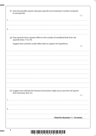 4
*P43533A0412*
(f) Give two possible reasons why grey squirrels are increasing in number compared
to red squirrels.
(2)
1................................................................................................................................................................................................................................................................................
....................................................................................................................................................................................................................................................................................
2................................................................................................................................................................................................................................................................................
....................................................................................................................................................................................................................................................................................
(g) Grey squirrels have a greater effect on the number of woodland birds than red
squirrels (lines 17 to 19).
Suggest how scientists could collect data to support this hypothesis.
(3)
....................................................................................................................................................................................................................................................................................
....................................................................................................................................................................................................................................................................................
....................................................................................................................................................................................................................................................................................
....................................................................................................................................................................................................................................................................................
....................................................................................................................................................................................................................................................................................
....................................................................................................................................................................................................................................................................................
....................................................................................................................................................................................................................................................................................
....................................................................................................................................................................................................................................................................................
....................................................................................................................................................................................................................................................................................
(h) Suggest two methods the Forestry Commission might use to save the red squirrel
from extinction (line 21).
(2)
1................................................................................................................................................................................................................................................................................
....................................................................................................................................................................................................................................................................................
2................................................................................................................................................................................................................................................................................
....................................................................................................................................................................................................................................................................................
(Total for Question 1 = 16 marks)
 