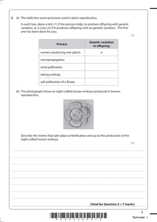 5
*P43533A0512* Turn over
2 (a) The table lists some processes used in plant reproduction.
In each box, place a tick ( ) if the process helps to produce offspring with genetic
variation, or a cross ( ) if it produces offspring with no genetic variation. The first
one has been done for you.
(3)
Process
Genetic variation
in offspring
runners producing new plants
micropropagation
wind-pollination
taking cuttings
self-pollination of a flower
(b) The photograph shows an eight-celled human embryo produced in human
reproduction.
Describe the events that take place at fertilisation and up to the production of the
eight-celled human embryo.
(4)
....................................................................................................................................................................................................................................................................................
....................................................................................................................................................................................................................................................................................
.....................................................................................................................................................................................................................................................................................
....................................................................................................................................................................................................................................................................................
.....................................................................................................................................................................................................................................................................................
....................................................................................................................................................................................................................................................................................
....................................................................................................................................................................................................................................................................................
....................................................................................................................................................................................................................................................................................
(Total for Question 2 = 7 marks)
 