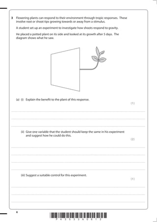 6
*P43533A0612*
3 Flowering plants can respond to their environment through tropic responses. These
involve root or shoot tips growing towards or away from a stimulus.
A student set up an experiment to investigate how shoots respond to gravity.
He placed a potted plant on its side and looked at its growth after 5 days. The
diagram shows what he saw.
(a) (i) Explain the benefit to the plant of this response.
(1)
....................................................................................................................................................................................................................................................................................
....................................................................................................................................................................................................................................................................................
....................................................................................................................................................................................................................................................................................
(ii) Give one variable that the student should keep the same in his experiment
and suggest how he could do this.
(2)
....................................................................................................................................................................................................................................................................................
....................................................................................................................................................................................................................................................................................
....................................................................................................................................................................................................................................................................................
....................................................................................................................................................................................................................................................................................
(iii) Suggest a suitable control for this experiment.
(1)
....................................................................................................................................................................................................................................................................................
....................................................................................................................................................................................................................................................................................
....................................................................................................................................................................................................................................................................................
 