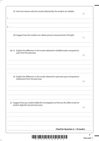 9
*P43533A0912* Turn over
(ii) Give two reasons why the results obtained by the student are reliable.
(2)
1................................................................................................................................................................................................................................................................................
....................................................................................................................................................................................................................................................................................
2................................................................................................................................................................................................................................................................................
....................................................................................................................................................................................................................................................................................
(iii) Suggest how the student can obtain precise measurements of length.
(1)
....................................................................................................................................................................................................................................................................................
....................................................................................................................................................................................................................................................................................
(b) (i) Explain the difference in the results obtained in distilled water compared to
juice from the pancreas.
(2)
....................................................................................................................................................................................................................................................................................
....................................................................................................................................................................................................................................................................................
....................................................................................................................................................................................................................................................................................
....................................................................................................................................................................................................................................................................................
(ii) Explain the difference in the results obtained in pancreas juice compared to
boiled juice from the pancreas.
(2)
....................................................................................................................................................................................................................................................................................
....................................................................................................................................................................................................................................................................................
....................................................................................................................................................................................................................................................................................
....................................................................................................................................................................................................................................................................................
(c) Suggest how you could modify this investigation to find out the effect of pH on
protein digestion by pancreas juice.
(2)
....................................................................................................................................................................................................................................................................................
....................................................................................................................................................................................................................................................................................
....................................................................................................................................................................................................................................................................................
....................................................................................................................................................................................................................................................................................
(Total for Question 4 = 10 marks)
 