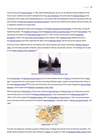 P a g e | 3
into the hands of the Branicki family. In 1692, Stefan Mikołaj Branicki, the son of Jan Klemens Branicki (Marshal of the
Crown Court), obtained city rights for Białystok from King John III Sobieski. He constructed the Branicki Palace on the
foundations of the castle of the Wiesiołowski family. In the second half of the eighteenth century the ownership of the city
was inherited by Field Crown Hetman Jan Klemens Branicki. It was he who transformed the palace built by his father into
a magnificent residence of a great noble.
The end of the eighteenth century saw the division of the Polish–Lithuanian Commonwealth, in three steps, among the
neighboring states. The Kingdom of Prussia acquired Białystok and the surrounding region during the third partition. The
city became the capital of the New East Prussia province in 1795. Prussia lost the territory following Napoleon
Bonaparte's victory in the War of the Fourth Coalition as the resultant 1807 Treaties of Tilsit awarded the area to
the Russian Empire which then organized the region into the Belostok Oblast,[
with the city as the regional center.
At the end of the nineteenth century, the majority of the city's population was Jewish. According to Russian census of
1897, out of the total population of 66,000, Jews constituted 41,900 (so around 63% percent). This heritage can be seen
on the Jewish Heritage Trail in Białystok.[18]
Memorial in honor of those killed in the Polish-Soviet War in 1920
During World War I the Bialystok-Grodno District was the administrative division of German-controlled territory of Ober-
Ost. It comprised the city, as the capital, and the surrounding Podlaskie region, roughly corresponding to the territory of
the earlier Belostok Oblast.[19][20]
At the end of World War I the city became part of the newly independent Second Polish
Republic, as the capital of the Białystok Voivodeship (1919–1939).
With the beginning of World War II, Poland was invaded by Nazi Germany and Soviet Union and initially the city came
under Soviet control, as a result of the Molotov-Ribbentrop Pact. It was incorporated into the Byelorussian SSR from
1939 to 1941 as the capital of the Belastok Voblast. After the Nazi attack on Soviet Union in 1941, the area was taken
over by Germans and the city became the capital of Bezirk Białystok, a separate region in German occupied Poland, until
1944.
Białystok Ghetto, 1941–1943
From the very beginning, the Nazis pursued a ruthless policy of pillage and removal of the non-German population. The
56,000 Jewish residents of the town were confined in a ghetto. On August 15, 1943, the Białystok Ghetto Uprising began,
 