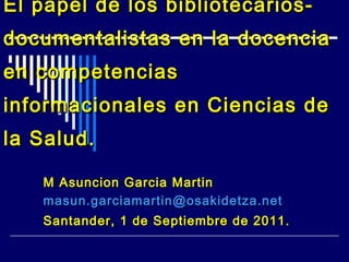 El papel de los bibliotecariosdocumentalistas en la docencia
en competencias
informacionales en Ciencias de
la Salud.
M Asuncion Garcia Martin
masun.garciamartin@osakidetza.net
Santander, 1 de Septiembre de 2011.

 