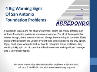 4 Big Warning Signs
Of San Antonio
Foundation Problems
Foundation issues are not at all uncommon. There are many different San
Antonio foundation problems you may encounter. For all of these potential
issues though, there seems to almost always be one thing in common. Early
signs of the problem are usually evident long before repair is the only option.
If you don’t know where to look or how to recognize these problems, they
could quickly spin out of control and lead to serious and significant damage
and a very costly repair.
For more information about foundation problems in San Antonio,
call us at 210-645-6811 or visit www.arredondogroup.com
 