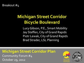 Breakout #4


         Michigan Street Corridor
            Bicycle Boulevard
              Lucy Gibson, P.E., Smart Mobility
              Jay Steffen, City of Grand Rapids
              Piotr Lewak, City of Grand Rapids
              Brad Strader, LSL Planning


Michigan Street Corridor Plan
Community Forum #4
October 29, 2012
 