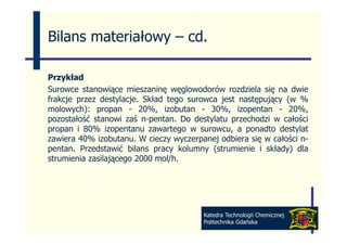 Bilans materiałowy – cd
                     cd.

Przykład
Surowce stanowiące mieszaninę węglowodorów rozdziela się na dwie
frakcje przez destylacje. Skład tego surowca jest następujący (w %
molowych): propan - 20%, izobutan - 30%, izopentan - 20%,
p
pozostałość stanowi zaś n-pentan. Do destylatu przechodzi w całości
                           p              y     p
propan i 80% izopentanu zawartego w surowcu, a ponadto destylat
zawiera 40% izobutanu. W cieczy wyczerpanej odbiera się w całości n-
pentan.
pentan Przedstawić bilans pracy kolumny (strumienie i składy) dla
strumienia zasilającego 2000 mol/h.




                                        Katedra Technologii Chemicznej
                                        Politechnika Gdańska
 
