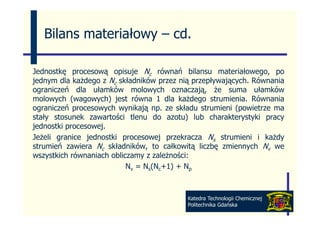 Bilans materiałowy – cd
                        cd.

Jednostkę procesową opisuje Nc równań bilansu materiałowego, po
jednym dla każdego z Nc składników przez nią przepływających. Równania
ograniczeń dl ułamków molowych oznaczają, ż suma ułamków
      i ń dla     ł kó         l     h         j    że         ł kó
molowych (wagowych) jest równa 1 dla każdego strumienia. Równania
ograniczeń procesowych wynikają np. ze składu strumieni (powietrze ma
stały stosunek zawartości tlenu do azotu) lub charakterystyki pracy
jednostki procesowej.
Jeżeli granice jednostki procesowej przekracza Ns strumieni i każdy
strumień zawiera Nc składników, to całkowitą liczbę zmiennych Nv we
wszystkich równaniach obliczamy z zależności:
                           Nv = Ns(Nc+1) + Np
                                       1)



                                           Katedra Technologii Chemicznej
                                           Politechnika Gdańska
 