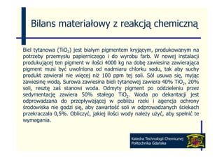 Bilans materiałowy z reakcją chemiczną

Biel tytanowa (TiO2) jest białym pigmentem kryjącym, produkowanym na
potrzeby przemysłu papierniczego i do wyrobu farb. W nowej instalacji
produkującej t pigment w il ś i 4000 k na d b zawiesina zawierająca
    d k j    j ten i     t ilości         kg   dobę      i i       i j
pigment musi być uwolniona od nadmiaru chlorku sodu, tak aby suchy
produkt zawierał nie więcej niż 100 ppm tej soli. Sól usuwa się, myjąc
zawiesinę wodą. Surowa zawiesina bieli tytanowej zawiera 40% TiO2, 20%
soli, resztę zaś stanowi woda. Odmyty pigment po oddzieleniu przez
sedymentację zawiera 50% stałego TiO2. Woda po dekantacji jest
    y       ję                       g                 p            j j
odprowadzana do przepływającej w pobliżu rzeki i agencja ochrony
środowiska nie godzi się, aby zawartość soli w odprowadzanych ściekach
przekraczała 0,5%. Obliczyć, jakiej ilości wody należy użyć, aby spełnić te
wymagania.


                                              Katedra Technologii Chemicznej
                                              Politechnika Gdańska
 