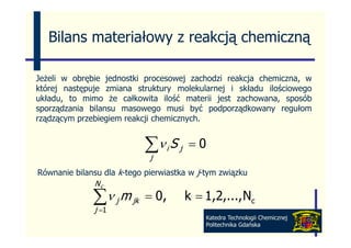 Bilans materiałowy z reakcją chemiczną

Jeżeli w obrębie jednostki procesowej zachodzi reakcja chemiczna, w
której następuje zmiana struktury molekularnej i składu ilościowego
układu, t mimo ż całkowita il ść materii j t zachowana, sposób
 kł d   to   i     że   łk it ilość      t ii jest   h           ób
sporządzania bilansu masowego musi być podporządkowany regułom
rządzącym przebiegiem reakcji chemicznych.


                            ∑ν i S j
                            j
                                       =0

Równanie bilansu dla k-tego pierwiastka w j-tym związku
              Nc

              ∑ν j m jk
              j =1
                            = 0,       k = 1,2,..., Nc
                                            Katedra Technologii Chemicznej
                                            Politechnika Gdańska
 