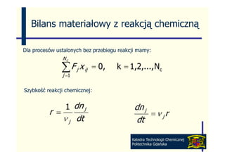 Bilans materiałowy z reakcją chemiczną

Dla procesów ustalonych bez przebiegu reakcji mamy:
                Nc

                ∑ F j x ij
                j=1
                             = 0,    k = 1,2,..., Nc

Szybkość reakcji chemicznej:


                 1 dn j                     dn j
          r =                                    =ν jr
                ν j dt                       dt

                                           Katedra Technologii Chemicznej
                                           Politechnika Gdańska
 