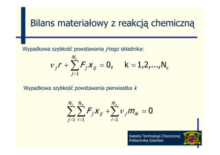 Bilans materiałowy z reakcją chemiczną

Wypadkowa szybkość powstawania j-tego składnika:
                   Nc
          ν j r + ∑ F j x ij = 0,        k = 1,2,..., Nc
                   j =1

Wypadkowa szybkość powstawania pierwiastka k

                 Nc N s            Ns

                 ∑ ∑ F j x ij +∑ν j m ik
                 j i
                  =1 =1        i    =1
                                                 =0

                                          Katedra Technologii Chemicznej
                                          Politechnika Gdańska
 