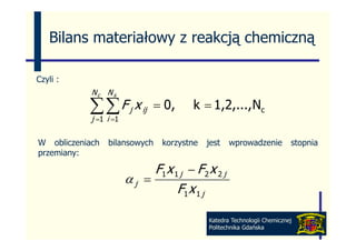 Bilans materiałowy z reakcją chemiczną

Czyli :
            Nc N s

           ∑ ∑ F j x ij
           j i
             =1 =1
                            = 0,      k = 1,2,..., Nc

W obliczeniach   bilansowych   korzystne   jest   wprowadzenie          stopnia
przemiany:

                          F1 x 1 j − F 2 x 2 j
                     αj =
                                F1 x 1 j

                                           Katedra Technologii Chemicznej
                                           Politechnika Gdańska
 
