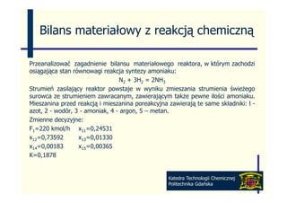 Bilans materiałowy z reakcją chemiczną

Przeanalizować zagadnienie bilansu materiałowego reaktora, w którym zachodzi
osiągająca stan równowagi reakcja syntezy amoniaku:
                                 N2 + 3H2 = 2NH3
Strumień zasilający reaktor powstaje w wyniku zmieszania strumienia świeżego
surowca ze strumieniem zawracanym, zawierającym także pewne ilości amoniaku.
Mieszanina przed reakcją i mieszanina poreakcyjna zawierają t same składniki: l -
Mi      i       d     k j    i      i        k j     i j te         kł d iki
azot, 2 - wodór, 3 - amoniak, 4 - argon, 5 – metan.
Zmienne decyzyjne:
F1=220 kmol/h x11=0,24531
x12=0,73592       x13=0,01330
x14=0,00183
    0,00183       x15=0,00365
                       0,00365
K=0,1878


                                                 Katedra Technologii Chemicznej
                                                 Politechnika Gdańska
 