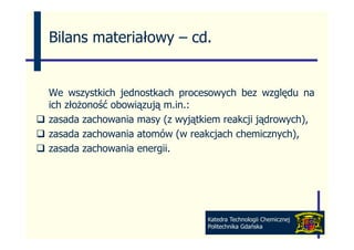 Bilans materiałowy – cd
                     cd.


We wszystkich jednostkach procesowych bez względu na
         y      j           p      y            gę
ich złożoność obowiązują m.in.:
zasada zachowania masy (z wyjątkiem reakcji jądrowych),
zasada zachowania atomów (w reakcjach chemicznych),
zasada zachowania energii.
                       g




                                Katedra Technologii Chemicznej
                                Politechnika Gdańska
 