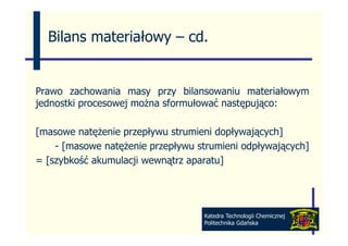 Bilans materiałowy – cd
                       cd.


Prawo zachowania masy przy bilansowaniu materiałowym
                       y p y                        y
jednostki procesowej można sformułować następująco:

[masowe natężenie przepływu strumieni dopływających]
    - [masowe natężenie p p y
      [          ę      przepływu strumieni odpływających]
                                              p y ją y ]
= [szybkość akumulacji wewnątrz aparatu]




                                   Katedra Technologii Chemicznej
                                   Politechnika Gdańska
 