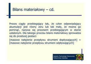Bilans materiałowy – cd
                       cd.


Proces ciągły przebiegający tak, że człon odpowiadający
          ąg y p        g ją y   ,              p       ją y
akumulacji jest równy zeru lub tak mały, że można go
pominąć, nazywa się procesem przebiegającym w stanie
ustalonym. Dla takiego procesu b l
     l        l   k            bilans materiałowy sprowadza
                                             ł           d
się do prostszej postaci:
[masowe natężenie przepływu strumieni d ł
[            t ż i          ł    t    i i dopływających] =
                                                  j    h]
[masowe natężenie przepływu strumieni odpływających]



                                     Katedra Technologii Chemicznej
                                     Politechnika Gdańska
 