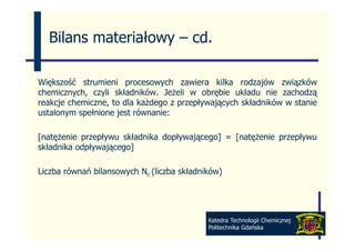 Bilans materiałowy – cd
                       cd.

Większość strumieni procesowych zawiera kilka rodzajów związków
chemicznych, czyli składników. Jeżeli w obrębie układu nie zachodzą
reakcje chemiczne, to dla każdego z przepływających składników w stanie
ustalonym spełnione jest równanie:

[natężenie przepływu składnika dopływającego] = [natężenie przepływu
składnika odpływającego]

Liczba równań bilansowych Nc (liczba składników)




                                            Katedra Technologii Chemicznej
                                            Politechnika Gdańska
 