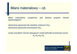 Bilans materiałowy – cd
                       cd.

Bilans materiałowy    uzupełniony   jest   dwiema        grupami        równań
ograniczających:
 g       j

 równania ograniczeń dla ułamków molowych (Ns)
 równania ograniczeń procesowych ( z)
  ó                ń           h (N

Liczba wszystkich równań opisujących model jednostki procesowej wynosi
                             Ne=Nc+Ns+Nz




                                           Katedra Technologii Chemicznej
                                           Politechnika Gdańska
 
