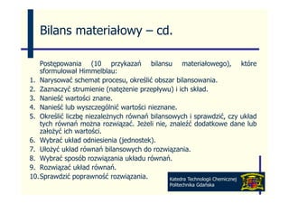 Bilans materiałowy – cd
                        cd.

   Postępowania (10 przykazań bilansu materiałowego), które
   sformułował Himmelblau:
1.
1 Narysować schemat procesu określić obszar bilansowania
                         procesu,                bilansowania.
2. Zaznaczyć strumienie (natężenie przepływu) i ich skład.
3. Nanieść wartości znane.
4. Nanieść lub wyszczególnić wartości nieznane.
5. Określić liczbę niezależnych równań bilansowych i sprawdzić, czy układ
   tych równań można rozwiązać Jeżeli nie znaleźć dodatkowe dane lub
                         rozwiązać.      nie,
   założyć ich wartości.
6. Wybrać układ odniesienia (jednostek).
7.
7 Ułożyć układ równań bilansowych do rozwiązania
                                        rozwiązania.
8. Wybrać sposób rozwiązania układu równań.
9. Rozwiązać układ równań.
10.Sprawdzić poprawność rozwiązania.          Katedra Technologii Chemicznej
                                              Politechnika Gdańska
 
