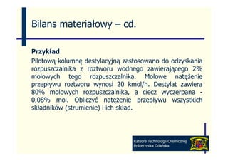 Bilans materiałowy – cd
                     cd.

Przykład
Pilotową kolumnę destylacyjną zastosowano do odzyskania
rozpuszczalnika z roztworu wodnego zawierającego 2%
molowych tego rozpuszczalnika. Molowe natężenie
przepływu roztworu wynosi 20 kmol/h. Destylat zawiera
80% molowych rozpuszczalnika, a ciecz wyczerpana -
0,08% mol.
0 08% mol Obliczyć natężenie przepływu wszystkich
składników (strumienie) i ich skład.




                                Katedra Technologii Chemicznej
                                Politechnika Gdańska
 