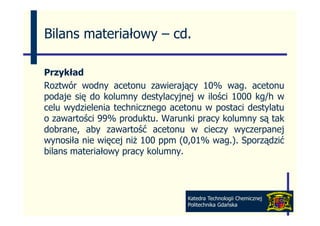 Bilans materiałowy – cd
                     cd.

Przykład
Roztwór wodny acetonu zawierający 10% wag acetonu
                                            wag.
podaje się do kolumny destylacyjnej w ilości 1000 kg/h w
celu wydzielenia technicznego acetonu w postaci destylatu
o zawartości 99% produktu. Warunki pracy kolumny są tak
dobrane, aby zawartość acetonu w cieczy wyczerpanej
wynosiła nie więcej niż 100 ppm (0 01% wag ) Sporządzić
                                (0,01% wag.).
bilans materiałowy pracy kolumny.




                                  Katedra Technologii Chemicznej
                                  Politechnika Gdańska
 