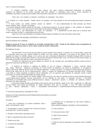 Aula 2: As partes da reportagem
O cotidiano jornalístico dispõe de vários gêneros, dos quais tomamos conhecimento diariamente, ora retratados
oralmente, ora impressos, ou até mesmo veiculados pelo meio eletrônico. A reportagem, assim como a notícia, representa tal
modalidade, cujo objetivo é proporcionar ao público leitor/expectador a interação com os fatos decorrentes da sociedade.
Nesta aula, você estudará os elementos constituintes da reportagem. Veja abaixo:
→ A manchete ou o título principal – Sempre aparece em destaque, com letras grandes, às vezes até coloridas, para chamar a atenção do
leitor.
→ O título auxiliar, que também podemos chamar de subtítulo - É uma complementação do título principal, que fornece
maiores detalhes sobre o assunto em destaque.
→ O primeiro parágrafo, também chamado de Lide (lead) – A informação trazida por ele deverá obedecer a uma sequência de perguntas,
como: O que aconteceu? Com quem ocorreu o fato? Onde? Como aconteceu? Quando foi? E por quê?
→ Por último, vem o que denominamos de “corpo” da reportagem – É o detalhamento de tudo aquilo que se pretende dizer,
sempre procurando facilitar a compreensão por parte de todos.
Agora você vai ler uma reportagem e em seguida, realizará algumas atividades com base nesta leitura. Fique atento!
Vamos ler atentamente uma reportagem, identificando as suas partes?
MUITAS PEDRAS NO CAMINHO
Resgate de garoto de 15 anos em condições de escravidão contemporânea no Rio Grande do Sul evidencia outra consequências do
trabalho infantil, além da social: os riscos e danos à saúde da criança e adolescentes.
Por Guilherme Zocchio
Para João Júlio**, havia mais do que uma pedra no meio do caminho. Eram centenas, no mínimo. Aos 15 anos de idade, o garoto não
ia à escola para, assim como o pai, quebrar pedaços de basalto com uma marreta. Juntamente a um grupo de dez homens, ele foi
resgatado do regime de trabalho análogo ao de escravo por uma fiscalização do Ministério do Trabalho e Emprego (MTE), ocorrida no
último dia 30 de julho, em uma pedreira situada na zona rural do município de Antônio Prado, a cerca de 180 km ao norte de Porto Alegre, no
Rio Grande do Sul (RS). João Júlio era o único com menos de 18 anos. [...]
O menino era responsável por extrair pedaços do mineral, um tipo atividade que, pelo ambiente insalubre e esforço excessivo,
poderia lhe causar graves problemas de saúde.
[...]
A iminência de acidentes no ambiente de trabalho no caso de crianças e adolescentes é maior, conforme explica
Ana Maria Mezzomo, enfermeira coordenadora do Cerest (Centro de Referência em Saúde do trabalhador). As atividades na
pedreira, além disso, poderiam oferecer riscos aos sistemas respiratório e cardíaco do garoto. “O coração do menino poderia não aguentar o
esforço, já que ainda está em fase de desenvolvimento”, afirma. A ausência de Equipamentos de Proteção Individual (EPIs), situação
a que todas as vítimas resgatadas na pedreira estavam submetidas, seria um agravante para problemas de respiração, devido à poeira
provocada e aos resíduos tóxicos depreendidos da extração mineral.
Danos ao sistema psíquico do menino também seriam possíveis, por causa de traumas, estresse ou outras situações pelas quais
o garoto poderia passar enquanto estivesse precocemente em um ambiente da vida adulta. “A exposição excessiva, e em horário
inapropriado, ao sol também pode causar problemas de pele a crianças e adolescentes expostos a atividades em ambientes abertos”,
acrescenta Ana Maria Mezzomo.
O serviço de extração de pedras está incluído na lista de piores formas de trabalho infantil (Lista TIP), reconhecida em 2008 pelo
Governo Federal. Entre alguns dos problemas de saúdes decorrentes desse tipo de atividade, a Lista TIP indica “queimaduras
na pele”, “doenças respiratórias”, “lesões e deformidades osteomusculares” e “comprometimento do desenvolvimento psicomotor”.
[...]
** nome fictício para preservar a identidade da vítima
Disponível em: http://reporterbrasil.org.br/trabalhoinfantil/muitas-pedras-no-caminho/
Acesso em: 04/09/13
Atividade 2
1. Vimos que a reportagem é um gênero jornalístico. Qual o
objetivo da reportagem acima?
2. Na reportagem é comum o jornalista citar o discurso de pessoas
envolvidas com o assunto em questão.

4. Lembrando que as informações do lead devem obedecer a
algumas perguntas,
releia o primeiro parágrafo e identifique o lead resumidamente:
a) O que aconteceu?
b) Com quem ocorreu o fato?

a. De quem é a fala citada na reportagem acima?
c) Onde? Como aconteceu?
b. Qual é a importância dessa fala no contexto?
d) Quando foi?
3. Transcreva do texto:
a. A manchete da reportagem.
b. O subtítulo.

5. Retire do corpo da reportagem um argumento contra o trabalho
infantil.

 