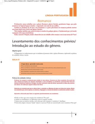 língua portuguesa
9
Romance
Professor(a), vamos trabalhar com o gênero Romance: gênero literário, geralmente longo, que pode
acontecer em lugares/espaços variados e organizado com mais de um conflito.
Lembre-se, professor (a), de que o seu entusiasmo e o gosto pela leitura de romances poderão motivar
seus (suas) alunos (as) a lerem esse gênero literário.
Vale ressaltar, também, que, antes de iniciar os estudos de qualquer gênero, é fundamental que você estude
e pesquise sobre suas características.
Então, vamos lá! Pesquise, estude e desenvolva um rico trabalho sobre romance com as suas turmas de 9º ano!
Levantamento dos conhecimentos prévios/
Introdução ao estudo do gênero.
Objetivo geral
• Diagnosticar os conhecimentos que os estudantes já possuem sobre o gênero Romance, explorando as práticas
de oralidade, leitura e escrita.
aula 01
O que devo aprender nesta aula
u Ler com fluência e boa entonação.
u Ler com fluência e autonomia o romance em estudo, observando forma, estilo,conteúdo função social.
u Reconhecer elementos de literariedade no texto.
u Compreender a importância do contexto histórico no gênero.
u Valorizar a leitura do romance como fonte de entretenimento e prazer.
• Pode-se dizer que estas canções são românticas? Por quê?
• Analise as semelhanças e as diferenças entre as canções ouvidas.
• Assim como as músicas ouvidas, você acha que todo romance é romântico? Justifique.
• Você já leu algum romance? Qual? Quem o escreveu? Pode ser caracterizado como romântico? Por quê?
Práticas de oralidade e leitura
Professor (a), prepare o ambiente para receber os seus alunos. Construa um clima romântico. No centro da
sala, coloque um tapete com algumas almofadas e, para sensibilizar os estudantes, apresente-lhes letras de
músicas românticas modernas e antigas. Se achar necessário, além da leitura, apresente os vídeos das músicas
aos alunos. Os endereços seguem abaixo das letras.
Determine um momento para que os alunos leiam e comentem as diferenças de época nas letras das músicas. Mostre
aosestudantesque,comoasépocas,oscostumes,alinguagemeamaneiradedeclararossentimentostambémmudam.
Aproveite a discussão para fazer os seguintes questionamentos aos estudantes:
9ano_LinguaPortuguesa_Professor_4bim - 23agosto2013_Layout 1 23/08/2013 10:08 Page 9
 