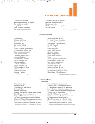língua portuguesa
11
A incerteza de um amor
Que mais me faz penar em esperar
Em conduzir-te um dia
Ao pé do altar
Jurar, aos pés do onipotente
Em preces comoventes de dor
E receber a unção da tua gratidão
Depois de remir meus desejos
Em nuvens de beijos
Hei de envolver-te até meu padecer
De todo fenecer
http://letras.mus.br/pixinguinha/30843/
http://letras.mus.br/claudinho-e-buchecha/47176/
Avião sem asa,
Fogueira sem brasa,
Sou eu assim, sem você
Futebol sem bola,
Piu-piu sem Frajola,
Sou eu assim, sem você...
Porque é que tem que ser assim?
Se o meu desejo não tem fim
Eu te quero a todo instante
Nem mil auto-falantes
Vão poder falar por mim...
Amor sem beijinho,
Buchecha sem Claudinho,
Sou eu assim sem você
Circo sem palhaço,
Namoro sem abraço,
Sou eu assim sem você...
Tô louco prá te ver chegar
Tô louco prá te ter nas mãos
Deitar no teu abraço
Retomar o pedaço
Que falta no meu coração...
Eu não existo longe de você
E a solidão é o meu pior castigo
Eu conto as horas pra poder te ver,
Mas o relógio tá de mal comigo.
Por quê? Por quê?
Neném sem chupeta,
Romeu sem Julieta,
Sou eu assim, sem você
Carro sem estrada,
Queijo sem goiabada,
Sou eu assim, sem você...
Você...
Porque é que tem que ser assim?
Se o meu desejo não tem fim
Eu te quero a todo instante
Nem mil auto-falantes
Vão poder falar por mim...
Eu não existo longe de você
E a solidão é o meu pior castigo
Eu conto as horas prá poder te ver,
Mas o relógio tá de mal comigo...
Fico Assim Sem Você
Claudinho e Buchecha
Quem um dia irá dizer
Que existe razão
Nas coisas feitas pelo coração?
E quem irá dizer
Que não existe razão?
Eduardo abriu os olhos, mas não quis se levantar
Ficou deitado e viu que horas eram
Enquanto Mônica tomava um conhaque
No outro canto da cidade, como eles disseram
EduardoeMônicaumdiaseencontraramsemquerer
E conversaram muito mesmo pra tentar se conhecer
Um carinha do cursinho do Eduardo que disse
Tem uma festa legal, e a gente quer se divertir
Festa estranha, com gente esquisita
Eu não tô legal, não aguento mais birita
E a Mônica riu, e quis saber um pouco mais
Sobre o boyzinho que tentava impressionar
E o Eduardo, meio tonto, só pensava em ir pra casa
É quase duas, eu vou me ferrar
Eduardo e Mônica trocaram telefone
Depois telefonaram e decidiram se encontrar
O Eduardo sugeriu uma lanchonete
Mas a Mônica queria ver o filme do Godard
Se encontraram então no parque da cidade
A Mônica de moto e o Eduardo de camelo
O Eduardo achou estranho, e melhor não comentar
Eduardo e Mônica
Legião Urbana
9ano_LinguaPortuguesa_Professor_4bim - 23agosto2013_Layout 1 23/08/2013 10:08 Page 11
 
