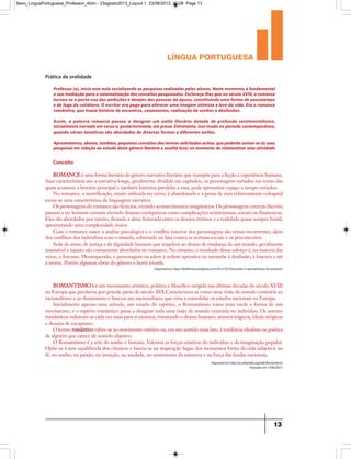 língua portuguesa
13
Disponívelem http://obelletrista.wordpress.com/2012/10/10/conceito-e-caracteristicas-do-romance/
Professor (a), inicie esta aula socializando as pesquisas realizadas pelos alunos. Neste momento, é fundamental
a sua mediação para a sistematização dos conceitos pesquisados. Esclareça-lhes que no século XVIII, o romance
tornou-se o porta-voz das ambições e desejos das pessoas da época, constituindo uma forma de passatempo
e de fuga do cotidiano. O escritor era pago para oferecer uma imagem otimista e leve da vida. Era o romance
romântico, que trazia história de encontros, casamentos, realização de sonhos e desilusões.
Assim, a palavra romance passou a designar um estilo literário dotado de profundo sentimentalismo,
inicialmente narrado em verso e, posteriormente, em prosa. Entretanto, isso muda no período contemporâneo,
quando várias temáticas são abordadas de diversas formas e diferentes estilos.
Apresentamos,abaixo,também,pequenosconceitosdostermossolicitadosacima,quepoderãosomar-seàssuas
pesquisas em relação ao estudo deste gênero literário e auxiliá-lo(a) no momento de sistematizar esta atividade
ROMANCE é uma forma literária do gênero narrativo literário que transpõe para a ficção a experiência humana.
Suas características são a narrativa longa, geralmente dividida em capítulos, os personagens variados em torno das
quais acontece a história principal e também histórias paralelas a essa, pode apresentar espaço e tempo variados.
No romance, a metrificação, muito utilizada no verso, é abandonada e a prosa de tom relativamente coloquial
torna-se uma característica da linguagem narrativa.
Os personagens do romance são fictícios, vivendo acontecimentos imaginários. Os personagens centrais (heróis)
passam a ser homens comuns vivendo dramas corriqueiros como complicações sentimentais, sociais ou financeiras.
Eles são abordados por inteiro, ficando a alma fraturada entre os desejos íntimos e a realidade quase sempre hostil,
apresentando uma complexidade maior.
Com o romance nasce a análise psicológica e o conflito interior dos personagens são temas recorrentes, além
dos conflitos dos indivíduos com o mundo, sobretudo na luta contra as normas sociais e os preconceitos.
Sede de amor, de justiça e de dignidade humana que impelem ao desejo de mudança de um mundo, geralmente
insensível e injusto são comumente abordados no romance. No entanto, o resultado desse esforço é, na maioria das
vezes, o fracasso. Desamparado, o personagem ou adere à ordem opressiva ou sucumbe à desilusão, à loucura e até
à morte. Porém algumas obras do gênero o herói triunfa.
Disponívelem http://pt.wikipedia.org/wiki/Romantismo
Acessadoem 13/06/2013.
ROMANTISMO foi um movimento artístico, político e filosófico surgido nas últimas décadas do século XVIII
na Europa que perdurou por grande parte do século XIX.Caracterizou-se como uma visão de mundo contrária ao
racionalismo e ao iluminismo e buscou um nacionalismo que viria a consolidar os estados nacionais na Europa.
Inicialmente apenas uma atitude, um estado de espírito, o Romantismo toma mais tarde a forma de um
movimento, e o espírito romântico passa a designar toda uma visão de mundo centrada no indivíduo. Os autores
românticos voltaram-se cada vez mais para si mesmos, retratando o drama humano, amores trágicos, ideais utópicos
e desejos de escapismo.
O termo romântico refere-se ao movimento estético ou, em um sentido mais lato, à tendência idealista ou poética
de alguém que carece de sentido objetivo.
O Romantismo é a arte do sonho e fantasia. Valoriza as forças criativas do indivíduo e da imaginação popular.
Opõe-se à arte equilibrada dos clássicos e baseia-se na inspiração fugaz dos momentos fortes da vida subjetiva: na
fé, no sonho, na paixão, na intuição, na saudade, no sentimento da natureza e na força das lendas nacionais.
Prática de oralidade
Conceito
9ano_LinguaPortuguesa_Professor_4bim - 23agosto2013_Layout 1 23/08/2013 10:08 Page 13
 