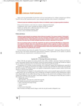 língua portuguesa
14
• Seus avós já contaram a vocês como era o namoro, antigamente? Comente.
• Atualmente, como o amor é retratado nas músicas, novelas e nos filmes?
• Qual a sua opinião sobre as diferentes formas de viver o amor?
• Você já leu uma história romântica? Qual?
• Como o amor é abordado nesta história?
Agora você terá oportunidade de apresentar ao (à) seu (sua) professor (a) e colegas a pesquisa que realizou.
Vamos lá: leia ou fale, espontaneamente, o que conseguiu apreender sobre romance e romantismo!
Caro(a) estudante, faça a leitura do capítulo 21 do romance “A Moreninha” – de Joaquim Manuel de Macedo.
Procure fazer uma leitura interpretativa dessa história romântica, registrando no seu caderno as palavras
desconhecidas, que comprometam o entendimento do texto.
Professor(a),apósestasocialização,antecipe-lhesaleituraaserrealizada,aseguir,comalgumasquestõesnorteadoras:
Professor(a),agoraproponhaaosestudantesaleiturasilenciosadocapítulo21doromanceromântico“AMoreninha”,
de Joaquim Manuel de Macedo. Mas, lembre-se de que é necessário contextualizá-la. Como o capítulo escolhido é
um dos últimos do livro, é imprescindível que você os situe em relação ao enredo, o espaço e as personagens desta
narrativa.Para tanto,faça um estudo antecipado desta obra e seu autor e apresente-os a seus alunos.
Por ser um romance escrito no século XIX, certamente seus alunos encontrarão dificuldade na compreensão
do vocabulário utilizado. Nesse caso, solicite-lhes que, durante a leitura, registrem no caderno as palavras e
expressões que comprometerem o entendimento da história, para uma discussão posterior. Vale ressaltar,
aqui, a importância da inferência, como estratégia de leitura: mesmo não conhecendo a palavra, o(a) leitor(a)
poderá inferir-lhe um significado pelo contexto.
Prática de leitura
Raiou o belo dia, que seguiu a sete outros, passados entre sonhos, saudades e esperanças. Augusto está viajando, e
já não é mais aquele mancebo cheio de dúvidas e temores da semana passada; é um amante que acredita ser amado e
que vai, radiante de esperanças, levar à sua bela mestra a lição de marca que lhe foi passada.
O prognóstico de d. Carolina, na gruta encantada, vai-se verificando: Augusto está completamente esquecido da
aposta que fez e do camafeu que outrora deu à sua mulher. Um bonito rosto moreninho fez olvidar todos esses episódios
da vida do estudante. D. Carolina triunfa, e seu orgulho de despotazinha de quantos corações conhece deveria estar
altaneiro, se ela não amasse também.
Como da primeira vez, Augusto vê o dia amanhecer-lhe no mar; e, como na passada viagem, avista sobre o rochedo
o objeto branco, que vai crescendo mais e mais, à medida que seu batelão se aproxima, até que distintamente conhece
nele a elegante figura de uma mulher, bela por força; mas desta vez, não como da outra, essa figura se demora sobre o
rochedo, não desaparece como um sonho, é uma bonita realidade: é d. Carolina que só desce dele para ir receber o
feliz estudante que acaba de desembarcar.
— Minha bela mestra!
— Meu aprendiz!... Já sei que traz o nome bem marcado.
Oh! Sempre precisarei que me queira puxar as orelhas.
— Não, eu não farei tal na lição de hoje.
— E se eu merecer?
— Talvez.
— Então errarei toda a lição.
Eles se sorriam, mas Filipe acaba de chegar e todos três vão pela avenida se dirigindo à casa.
A Moreninha
Capítulo XXI – 2º Domingo: Brincando com bonecas
Joaquim Manuel de Macedo
9ano_LinguaPortuguesa_Professor_4bim - 23agosto2013_Layout 1 23/08/2013 10:08 Page 14
 