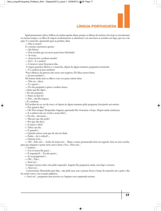 língua portuguesa
17
Igual pensamento, talvez, brilhou em ambas aquelas almas, porque os olhares da menina e do moço se encontraram
ao mesmo tempo e os olhos da virgem modestamente se abaixaram e em suas faces se acendeu um fogo, que era o do
pejo. E o mancebo, apontando para as pombas, disse:
— Elas se amam!
E a menina murmurou apenas:
— São felizes!
— Pois acredita que em amor possa haver felicidade?
— Às vezes.
— Acaso já tem a senhora amado?
— Eu?!... E o senhor?
— Comecei a amar há poucos dias.
A virgem guardou silêncio e o mancebo, depois de alguns instantes, perguntou tremendo:
— E a senhora já ama também?
Novo silêncio; ela pareceu não ouvir, mas suspirou. Ele falou menos baixo:
— Já ama também?...
Ela baixou ainda mais os olhos e com voz quase extinta disse:
— Não sei... talvez.
— E a quem?...
— Eu não perguntei a quem o senhor amava.
—Quer que lho diga?...
—Eu não pergunto.
— Posso eu fazê-lo?
— Não... não lho impeço.
—É a senhora.
D.Carolina fez-se cor-de-rosa e só depois de alguns instantes pôde perguntar, forcejando um sorriso:
— Por quantos dias?
— Oh! Para sempre! Respondeu Augusto, apertando-lhe vivamente o braço. Depois ainda continuou:
— E a senhora não me revela o nome feliz?...
— Eu não... não posso...
— Mas por que não pode?
— Por que não devo.
— E nunca o dirá?!
— Talvez um dia.
— E quando?...
— Quando estiver certa que ele não me ilude.
— Então... ele é volúvel?...
— Ostenta sê-lo...
— Oh!... Pelo céu! ... Acabe de matar-me! ... Basta o nome pronunciado bem em segredo, bem no meu ouvido,
para que ninguém o possa ouvir, nem a brisa o leve... Pelo céu!...
— Senhor!...
— Um só nome lhe peço!...
— É impossível! ... Eu não posso!...
— Se eu perguntasse?...
— Oh!... Não!...
— Serei eu?...
A virgem tremeu toda e não pôde responder. Augusto lhe perguntou ainda, com fogo e ternura:
— Serei eu?...
A interessante Moreninha quis falar... não pôde mas, sem o pensar, levou o braço do mancebo até o peito e lhe
fez sentir como o seu coração palpitava.
— Serei eu?... perguntou uma terceira vez Augusto com requintada ternura.
9ano_LinguaPortuguesa_Professor_4bim - 23agosto2013_Layout 1 23/08/2013 10:08 Page 17
 