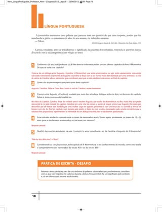 língua portuguesa
18
PRÁTICA DE ESCRITA - DESAFIO
Retomeotexto,destavezparadarumsinônimoàspalavrassublinhadasque,possivelmente,coincidem
comasquevocêregistrounocaderno,durantealeitura.Procureinferir-lheumsignificadopelocontexto
e, só em último caso, recorra ao dicionário.
A jovenzinha murmurou uma palavra que pareceu mais um gemido do que uma resposta, porém que fez
transbordar a glória e o entusiasmo da alma do seu amante; ela tinha dito somente:
— Talvez.
Caro(a), estudante, antes de trabalharmos o significado das palavras desconhecidas, responda às questões abaixo,
de acordo com a sua compreensão em relação ao texto:
MACEDO,Joaquim Manuelde,1820-1882.AMoreninha.SãoPaulo,Saraiva,1972.
Conforme o (a) seu (sua) professor (a) já lhes deve ter informado, este é um dos últimos capítulos do livro A Moreninha.
De que se trata esse capítulo?
Trata-se de um diálogo entre Augusto e Carolina (A Moreninha), que estão enamorados, ou seja, estão apaixonados, mas ainda
não estão namorando. O presente de Augusto a Carolina (o lenço com o seu nome, muito bem bordado por uma senhora) e a crise
de ciúme de Carolina são os elementos que contribuem para que os dois declarem este amor, ao final do capítulo.
1
Quem são as personagens que participam deste capítulo?
Augusto, Carolina, Filipe e Dona Ana, irmão e avó de Carolina, respectivamente.
2
O amor entre Augusto e Carolina é revelado por meio das atitudes e diálogos entre os dois, no decorrer do capítulo.
Releia o texto, procurando localizá-los.
No início do Capítulo, Carolina desce do rochedo para ir receber Augusto, que acaba de desembarcar na Ilha, muito feliz por poder
reencontrá-la. Lá pela metade do capítulo, Carolina tem uma crise de ciúmes, a ponto de rasgar o lenço que Augusto lhe levara, por
desconfiar que ele tivesse sido bordado por uma mulher. Logo em seguida, presenteia-o com um lenço seu e o convida a brincar de
boneca com ela. Ao final do capítulo, num passeio pelo jardim, à beira do mar, os dois, encorajados pelo cenário romântico que a
natureza lhes proporciona, experimentam a intimidade de um diálogo inocente para se declararem apaixonados.
3
Estas atitudes ainda são comuns entre os casais de namorados atuais? Como agem, atualmente, os jovens de 15 a 20
anos para se declararem apaixonados ou iniciarem um namoro?
Resposta pessoal.
4
Qual(is) das canções estudadas na aula 1 canta(m) o amor semelhante ao de Carolina e Augusto, de A Moreninha?
“Pela luz dos olhos teus” e “Rosa”.
5
Considerando as canções ouvidas, este capítulo de A Moreninha e o seu conhecimento de mundo, como você avalia
o comportamento dos namorados do século XIX e os do século XXI ?
Resposta pessoal.
6
9ano_LinguaPortuguesa_Professor_4bim - 23agosto2013_Layout 1 23/08/2013 10:08 Page 18
 