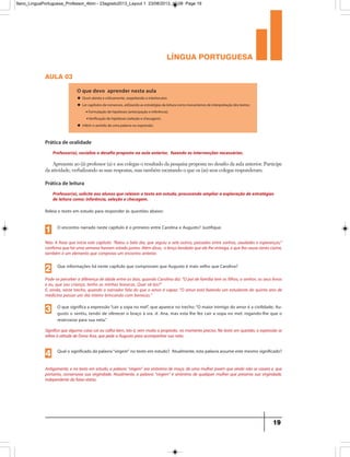 língua portuguesa
19
aula 03
O que devo aprender nesta aula
u Ouvir atenta e criticamente, respeitando o interlocutor.
u Ler capítulos de romances, utilizando as estratégias da leitura como mecanismos de interpretação dos textos:
•Formulação de hipóteses (antecipação e inferência).
•Verificação de hipóteses (seleção e checagem).
u Inferir o sentido de uma palavra ou expressão.
Professor(a), socialize o desafio proposto na aula anterior, fazendo as intervenções necessárias.
Prática de oralidade
Apresente ao (à) professor (a) e aos colegas o resultado da pesquisa proposta no desafio da aula anterior. Participe
da atividade, verbalizando as suas respostas, mas também escutando o que os (as) seus colegas responderam.
Professor(a), solicite aos alunos que releiam o texto em estudo, procurando ampliar a exploração de estratégias
de leitura como: inferência, seleção e checagem.
Prática de leitura
Releia o texto em estudo para responder às questões abaixo:
O encontro narrado neste capítulo é o primeiro entre Carolina e Augusto? Justifique.
Não. A frase que inicia este capítulo: “Raiou o belo dia, que seguiu a sete outros, passados entre sonhos, saudades e esperanças;”
confirma que há uma semana haviam estado juntos.Além disso, o lenço bordado que ele lhe entrega,e que lhe causa tanto ciúme,
também é um elemento que comprova um encontro anterior.
1
Que informações há neste capítulo que comprovam que Augusto é mais velho que Carolina?
Pode-se perceber a diferença de idade entre os dois, quando Carolina diz: “O pai de família tem os filhos, o senhor, os seus livros
e eu, que sou criança, tenho as minhas bonecas. Quer vê-las?”
E, ainda, neste trecho, quando o narrador fala do que o amor é capaz: “O amor está fazendo um estudante do quinto ano de
medicina passar um dia inteiro brincando com bonecas.”
2
O que significa a expressão“cair a sopa no mel”, que aparece no trecho:“O maior inimigo do amor é a civilidade; Au-
gusto o sentiu, tendo de oferecer o braço à sra. d. Ana, mas esta lhe fez cair a sopa no mel, rogando-lhe que o
reservasse para sua neta.”
Significa que alguma coisa cai ou calha bem, isto é, vem muito a propósito, no momento preciso. No texto em questão, a expressão se
refere à atitude de Dona Ana, que pede a Augusto para acompanhar sua neta.
3
Qual o significado da palavra“virgem” no texto em estudo? Atualmente, esta palavra assume este mesmo significado?
Antigamente, e no texto em estudo, a palavra “virgem” era sinônimo de moça, de uma mulher jovem que ainda não se casara e, que
portanto, conservava sua virgindade. Atualmente, a palavra “virgem” é sinônimo de qualquer mulher que preserva sua virgindade,
independente da faixa etária.
4
9ano_LinguaPortuguesa_Professor_4bim - 23agosto2013_Layout 1 23/08/2013 10:08 Page 19
 